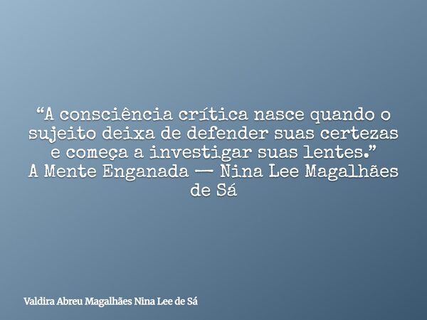 “A consciência crítica nasce quando o sujeito deixa de defender suas certezas e começa a investigar suas lentes.” A Mente Enganada — Nina Lee Magalhães de Sá... Frase de Valdira Abreu Magalhães Nina Lee de Sá.