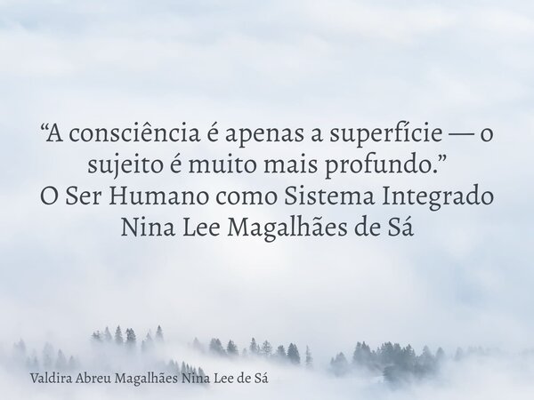 “A consciência é apenas a superfície — o sujeito é muito mais profundo.” O Ser Humano como Sistema Integrado Nina Lee Magalhães de Sá... Frase de Valdira Abreu Magalhães Nina Lee de Sá.
