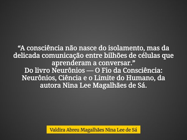 “A consciência não nasce do isolamento, mas da delicada comunicação entre bilhões de células que aprenderam a conversar.” Do livro Neurônios — O Fio da Consciên... Frase de Valdira Abreu Magalhães Nina Lee de Sá.