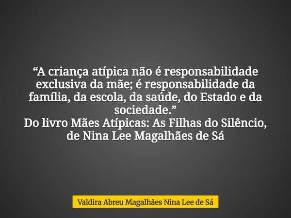 “A criança atípica não é responsabilidade exclusiva da mãe; é responsabilidade da família, da escola, da saúde, do Estado e da sociedade.” Do livro Mães Atípica... Frase de Valdira Abreu Magalhães Nina Lee de Sá.