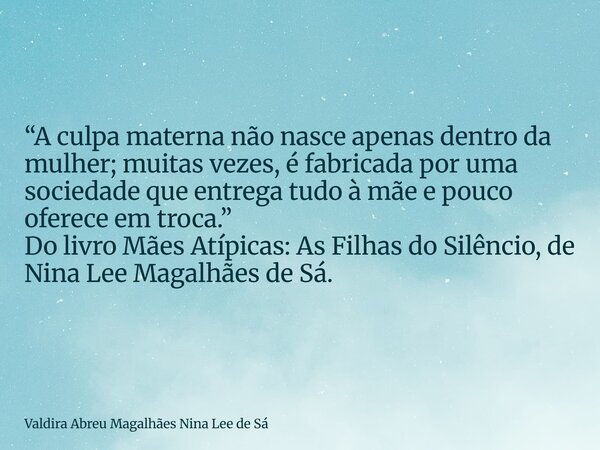 “A culpa materna não nasce apenas dentro da mulher; muitas vezes, é fabricada por uma sociedade que entrega tudo à mãe e pouco oferece em troca.” Do livro Mães ... Frase de Valdira Abreu Magalhães Nina Lee de Sá.