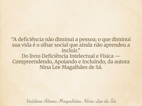 “A deficiência não diminui a pessoa; o que diminui sua vida é o olhar social que ainda não aprendeu a incluir.” Do livro Deficiência Intelectual e Física — Comp... Frase de Valdira Abreu Magalhães Nina Lee de Sá.