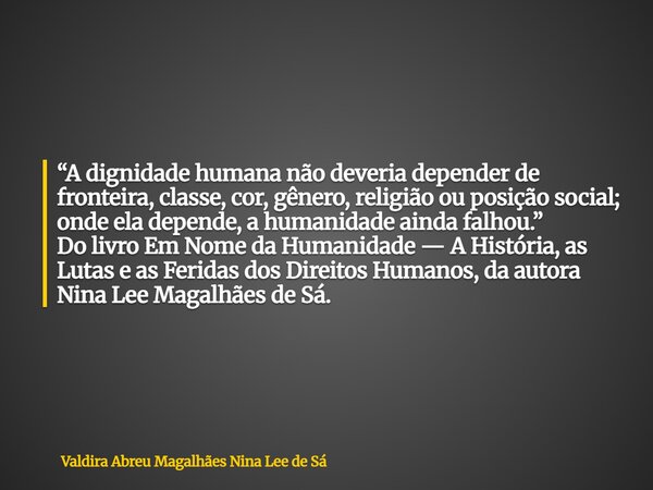 “A dignidade humana não deveria depender de fronteira, classe, cor, gênero, religião ou posição social; onde ela depende, a humanidade ainda falhou.” Do livro E... Frase de Valdira Abreu Magalhães Nina Lee de Sá.