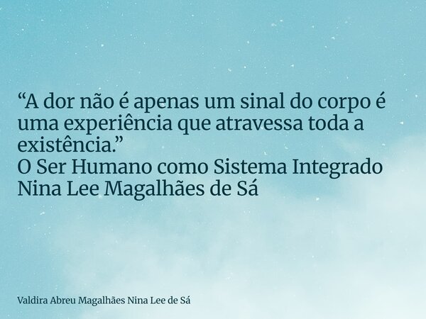 “A dor não é apenas um sinal do corpo é uma experiência que atravessa toda a existência.” O Ser Humano como Sistema Integrado Nina Lee Magalhães de Sá... Frase de Valdira Abreu Magalhães Nina Lee de Sá.