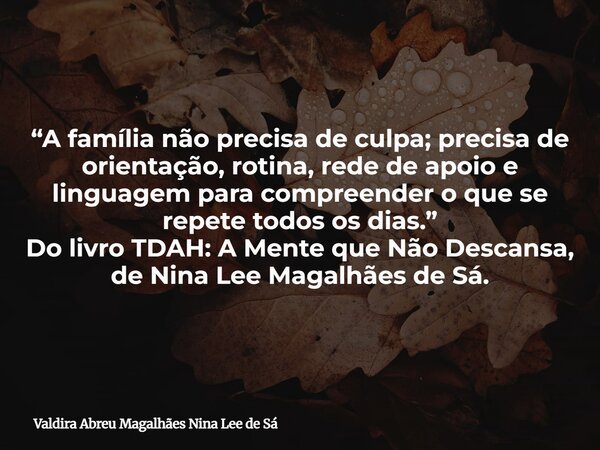 “A família não precisa de culpa; precisa de orientação, rotina, rede de apoio e linguagem para compreender o que se repete todos os dias.” Do livro TDAH: A Ment... Frase de Valdira Abreu Magalhães Nina Lee de Sá.