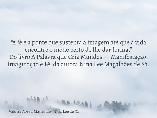 “A fé é a ponte que sustenta a imagem até que a vida encontre o modo certo de lhe dar forma.” Do livro A Palavra que Cria Mundos — Manifestação, Imaginação e Fé... Frase de Valdira Abreu Magalhães Nina Lee de Sá.