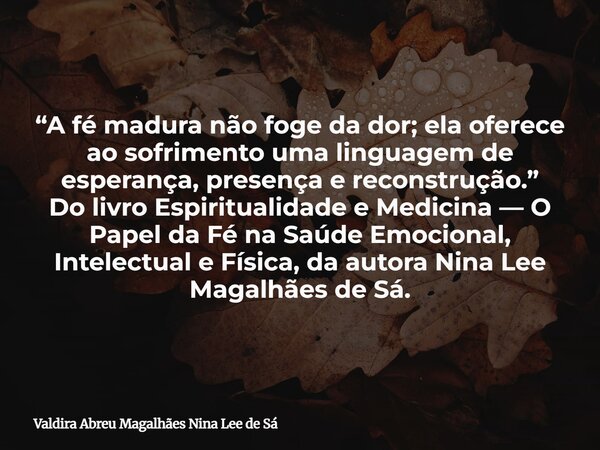 “A fé madura não foge da dor; ela oferece ao sofrimento uma linguagem de esperança, presença e reconstrução.” Do livro Espiritualidade e Medicina — O Papel da F... Frase de Valdira Abreu Magalhães Nina Lee de Sá.