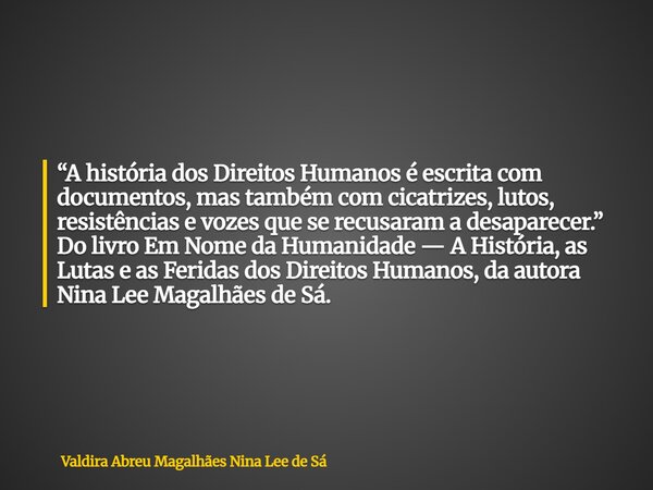 “A história dos Direitos Humanos é escrita com documentos, mas também com cicatrizes, lutos, resistências e vozes que se recusaram a desaparecer.” Do livro Em N... Frase de Valdira Abreu Magalhães Nina Lee de Sá.