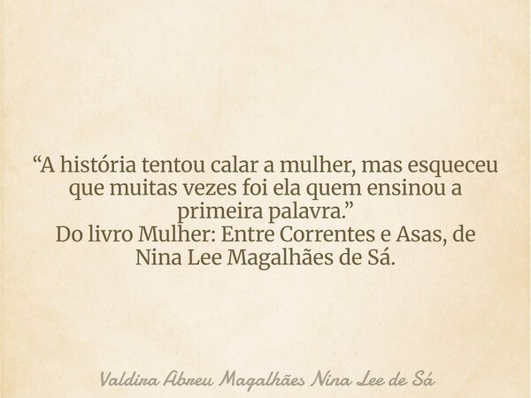 “A história tentou calar a mulher, mas esqueceu que muitas vezes foi ela quem ensinou a primeira palavra.” Do livro Mulher: Entre Correntes e Asas, de Nina Lee ... Frase de Valdira Abreu Magalhães Nina Lee de Sá.