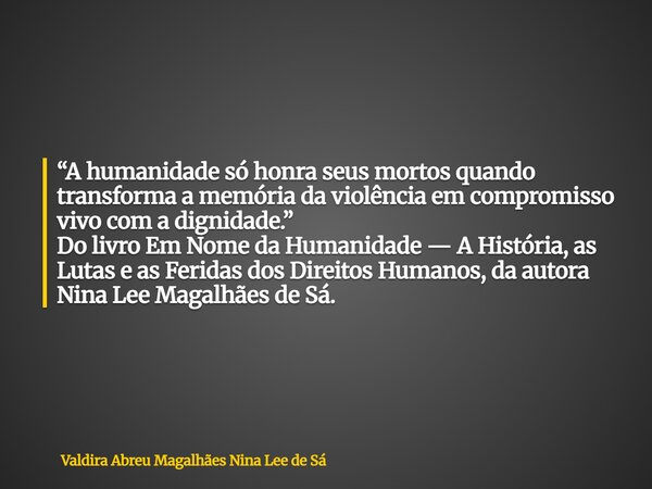 “A humanidade só honra seus mortos quando transforma a memória da violência em compromisso vivo com a dignidade.” Do livro Em Nome da Humanidade — A História, a... Frase de Valdira Abreu Magalhães Nina Lee de Sá.