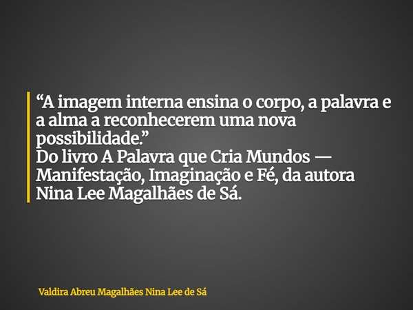 “A imagem interna ensina o corpo, a palavra e a alma a reconhecerem uma nova possibilidade.” Do livro A Palavra que Cria Mundos — Manifestação, Imaginação e Fé,... Frase de Valdira Abreu Magalhães Nina Lee de Sá.