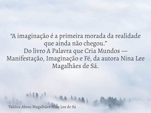 “A imaginação é a primeira morada da realidade que ainda não chegou.” Do livro A Palavra que Cria Mundos — Manifestação, Imaginação e Fé, da autora Nina Lee Mag... Frase de Valdira Abreu Magalhães Nina Lee de Sá.