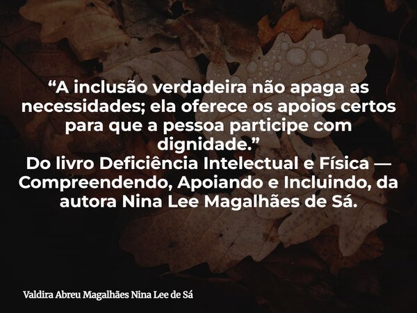 “A inclusão verdadeira não apaga as necessidades; ela oferece os apoios certos para que a pessoa participe com dignidade.” Do livro Deficiência Intelectual e Fí... Frase de Valdira Abreu Magalhães Nina Lee de Sá.