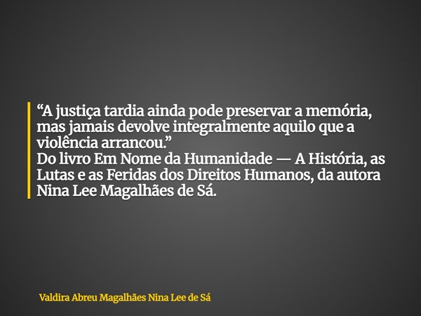 “A justiça tardia ainda pode preservar a memória, mas jamais devolve integralmente aquilo que a violência arrancou.” Do livro Em Nome da Humanidade — A História... Frase de Valdira Abreu Magalhães Nina Lee de Sá.