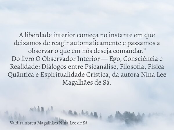 A liberdade interior começa no instante em que deixamos de reagir automaticamente e passamos a observar o que em nós deseja comandar.” Do livro O Observador Int... Frase de Valdira Abreu Magalhães Nina Lee de Sá.