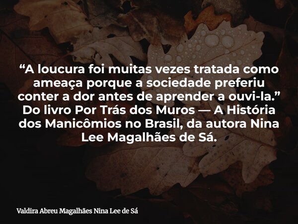 “A loucura foi muitas vezes tratada como ameaça porque a sociedade preferiu conter a dor antes de aprender a ouvi-la.” Do livro Por Trás dos Muros — A História ... Frase de Valdira Abreu Magalhães Nina Lee de Sá.