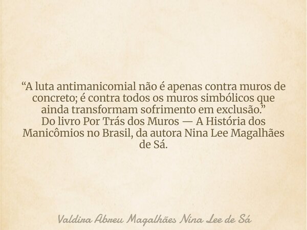 “A luta antimanicomial não é apenas contra muros de concreto; é contra todos os muros simbólicos que ainda transformam sofrimento em exclusão.” Do livro Por Trá... Frase de Valdira Abreu Magalhães Nina Lee de Sá.