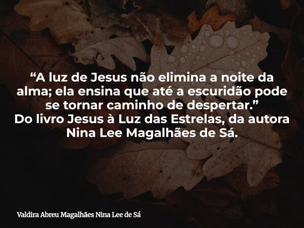 “A luz de Jesus não elimina a noite da alma; ela ensina que até a escuridão pode se tornar caminho de despertar.” Do livro Jesus à Luz das Estrelas, da autora N... Frase de Valdira Abreu Magalhães Nina Lee de Sá.