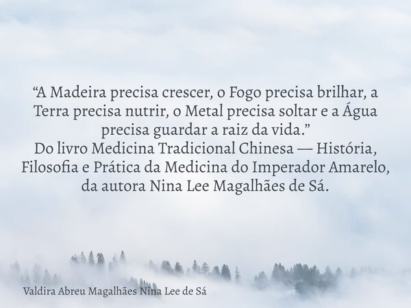“A Madeira precisa crescer, o Fogo precisa brilhar, a Terra precisa nutrir, o Metal precisa soltar e a Água precisa guardar a raiz da vida.” Do livro Medicina T... Frase de Valdira Abreu Magalhães Nina Lee de Sá.