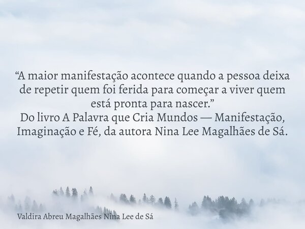 “A maior manifestação acontece quando a pessoa deixa de repetir quem foi ferida para começar a viver quem está pronta para nascer.” Do livro A Palavra que Cria ... Frase de Valdira Abreu Magalhães Nina Lee de Sá.