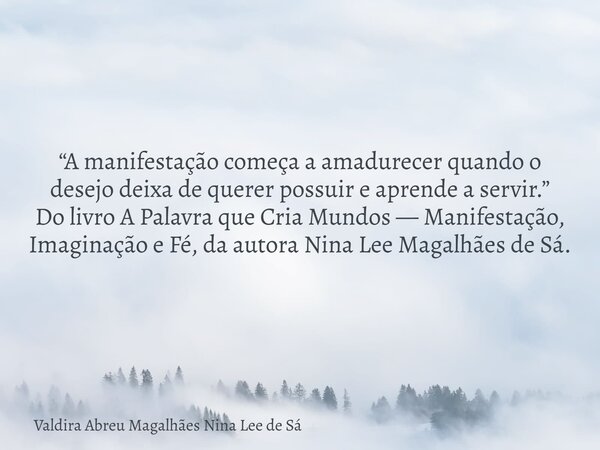 “A manifestação começa a amadurecer quando o desejo deixa de querer possuir e aprende a servir.” Do livro A Palavra que Cria Mundos — Manifestação, Imaginação e... Frase de Valdira Abreu Magalhães Nina Lee de Sá.