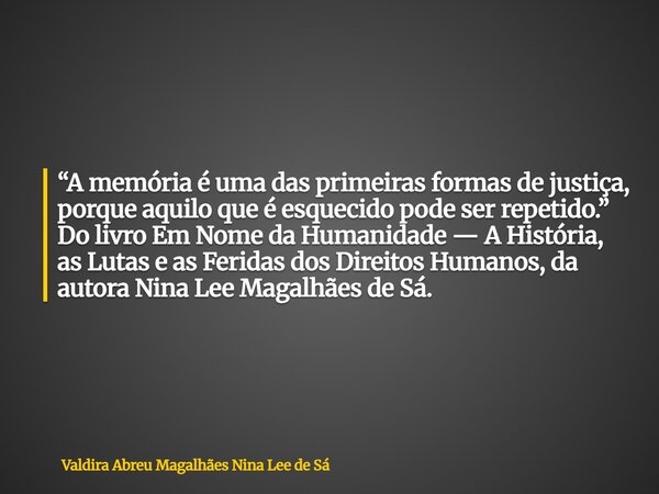 “A memória é uma das primeiras formas de justiça, porque aquilo que é esquecido pode ser repetido.” Do livro Em Nome da Humanidade — A História, as Lutas e as F... Frase de Valdira Abreu Magalhães Nina Lee de Sá.