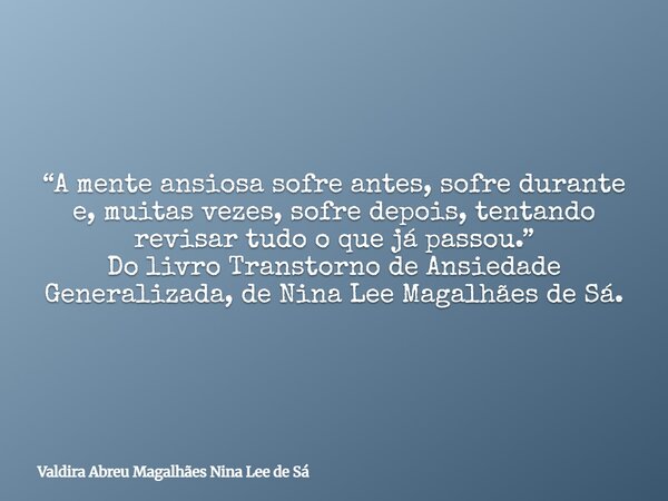 “A mente ansiosa sofre antes, sofre durante e, muitas vezes, sofre depois, tentando revisar tudo o que já passou.” Do livro Transtorno de Ansiedade Generalizada... Frase de Valdira Abreu Magalhães Nina Lee de Sá.