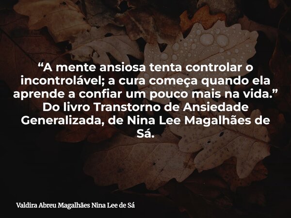 “A mente ansiosa tenta controlar o incontrolável; a cura começa quando ela aprende a confiar um pouco mais na vida.” Do livro Transtorno de Ansiedade Generaliza... Frase de Valdira Abreu Magalhães Nina Lee de Sá.