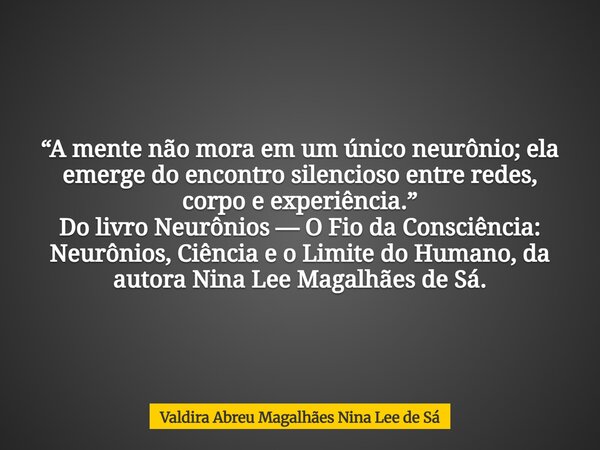 “A mente não mora em um único neurônio; ela emerge do encontro silencioso entre redes, corpo e experiência.” Do livro Neurônios — O Fio da Consciência: Neurônio... Frase de Valdira Abreu Magalhães Nina Lee de Sá.