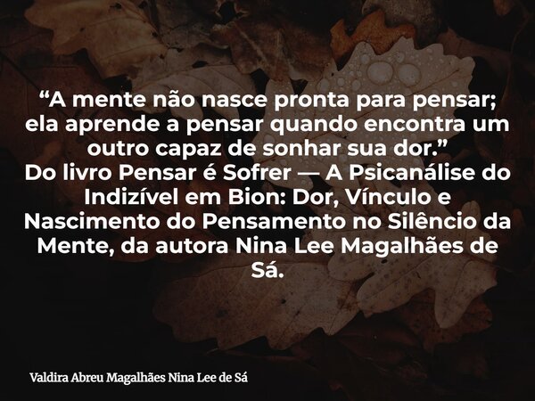 “A mente não nasce pronta para pensar; ela aprende a pensar quando encontra um outro capaz de sonhar sua dor.” Do livro Pensar é Sofrer — A Psicanálise do Indiz... Frase de Valdira Abreu Magalhães Nina Lee de Sá.