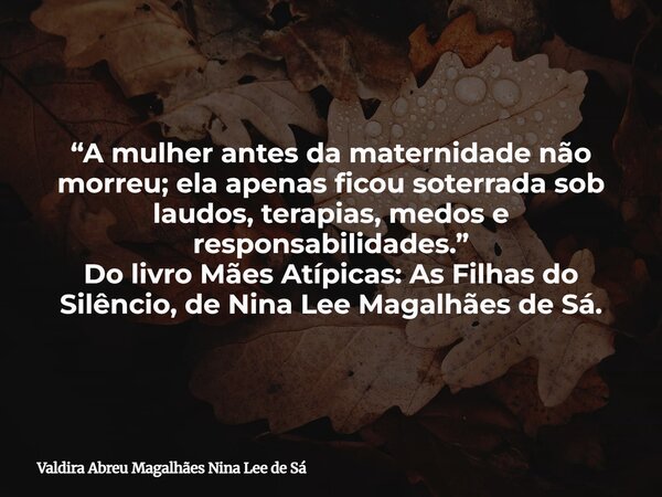 “A mulher antes da maternidade não morreu; ela apenas ficou soterrada sob laudos, terapias, medos e responsabilidades.” Do livro Mães Atípicas: As Filhas do Sil... Frase de Valdira Abreu Magalhães Nina Lee de Sá.
