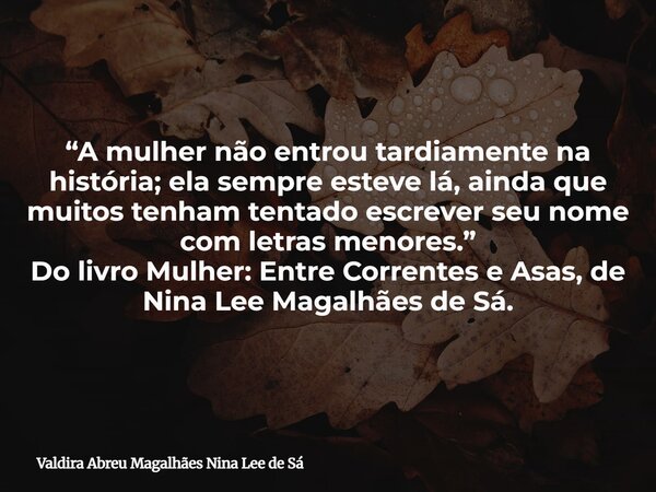 “A mulher não entrou tardiamente na história; ela sempre esteve lá, ainda que muitos tenham tentado escrever seu nome com letras menores.” Do livro Mulher: Entr... Frase de Valdira Abreu Magalhães Nina Lee de Sá.