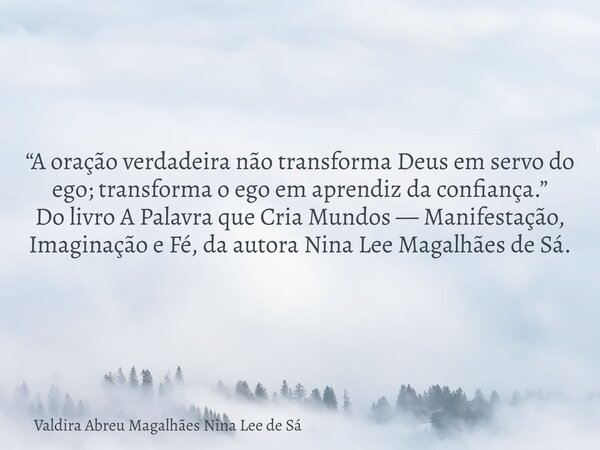 “A oração verdadeira não transforma Deus em servo do ego; transforma o ego em aprendiz da confiança.” Do livro A Palavra que Cria Mundos — Manifestação, Imagina... Frase de Valdira Abreu Magalhães Nina Lee de Sá.