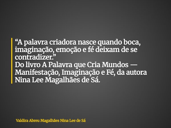 “A palavra criadora nasce quando boca, imaginação, emoção e fé deixam de se contradizer.” Do livro A Palavra que Cria Mundos — Manifestação, Imaginação e Fé, da... Frase de Valdira Abreu Magalhães Nina Lee de Sá.