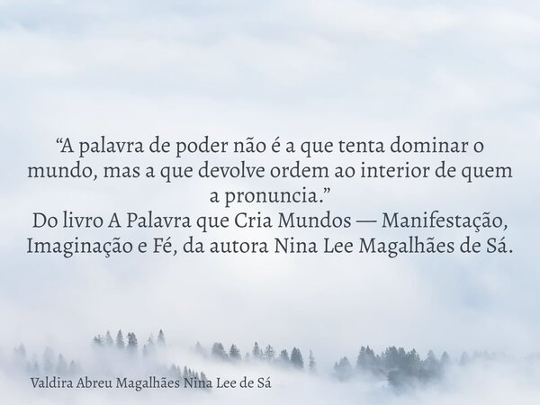 “A palavra de poder não é a que tenta dominar o mundo, mas a que devolve ordem ao interior de quem a pronuncia.” Do livro A Palavra que Cria Mundos — Manifestaç... Frase de Valdira Abreu Magalhães Nina Lee de Sá.