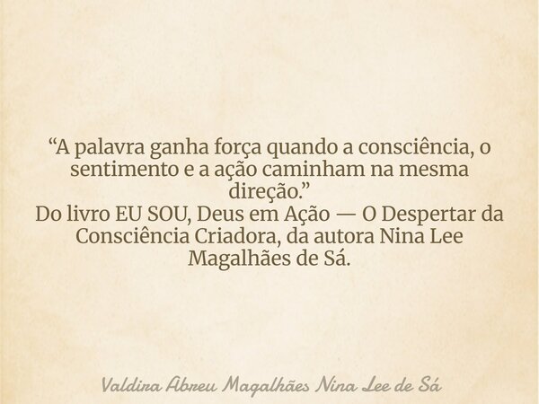“A palavra ganha força quando a consciência, o sentimento e a ação caminham na mesma direção.” Do livro EU SOU, Deus em Ação — O Despertar da Consciência Criado... Frase de Valdira Abreu Magalhães Nina Lee de Sá.