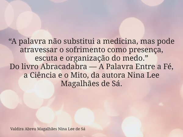 “A palavra não substitui a medicina, mas pode atravessar o sofrimento como presença, escuta e organização do medo.” Do livro Abracadabra — A Palavra Entre a Fé,... Frase de Valdira Abreu Magalhães Nina Lee de Sá.