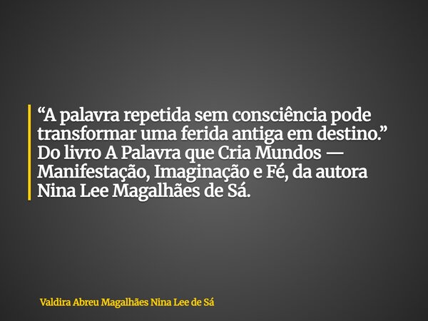 “A palavra repetida sem consciência pode transformar uma ferida antiga em destino.” Do livro A Palavra que Cria Mundos — Manifestação, Imaginação e Fé, da autor... Frase de Valdira Abreu Magalhães Nina Lee de Sá.