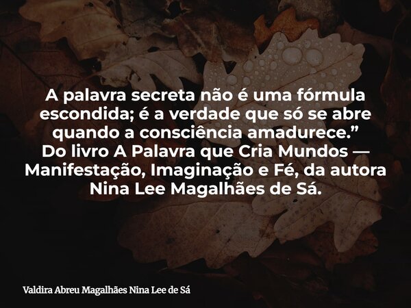 A palavra secreta não é uma fórmula escondida; é a verdade que só se abre quando a consciência amadurece.” Do livro A Palavra que Cria Mundos — Manifestação, Im... Frase de Valdira Abreu Magalhães Nina Lee de Sá.
