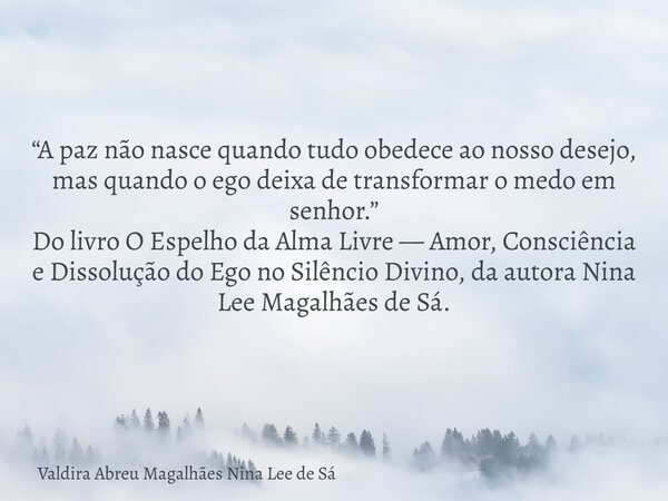 “A paz não nasce quando tudo obedece ao nosso desejo, mas quando o ego deixa de transformar o medo em senhor.” Do livro O Espelho da Alma Livre — Amor, Consciên... Frase de Valdira Abreu Magalhães Nina Lee de Sá.