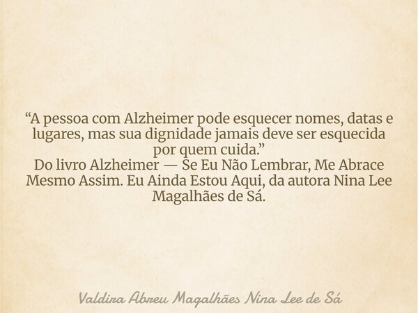 “A pessoa com Alzheimer pode esquecer nomes, datas e lugares, mas sua dignidade jamais deve ser esquecida por quem cuida.” Do livro Alzheimer — Se Eu Não Lembra... Frase de Valdira Abreu Magalhães Nina Lee de Sá.