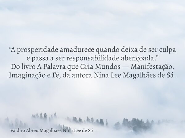 “A prosperidade amadurece quando deixa de ser culpa e passa a ser responsabilidade abençoada.” Do livro A Palavra que Cria Mundos — Manifestação, Imaginação e F... Frase de Valdira Abreu Magalhães Nina Lee de Sá.