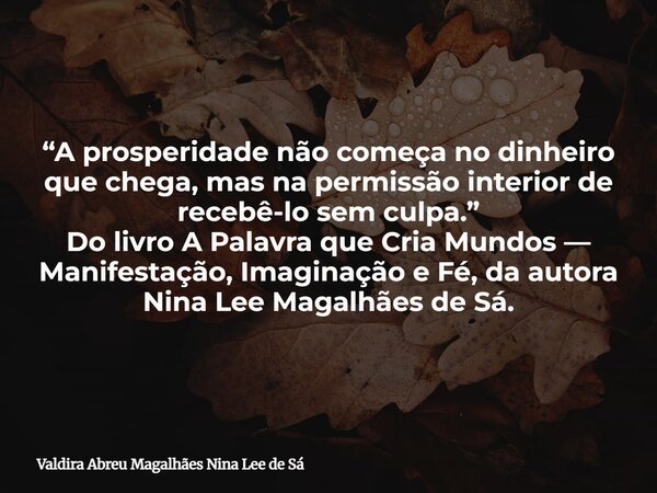 “A prosperidade não começa no dinheiro que chega, mas na permissão interior de recebê-lo sem culpa.” Do livro A Palavra que Cria Mundos — Manifestação, Imaginaç... Frase de Valdira Abreu Magalhães Nina Lee de Sá.