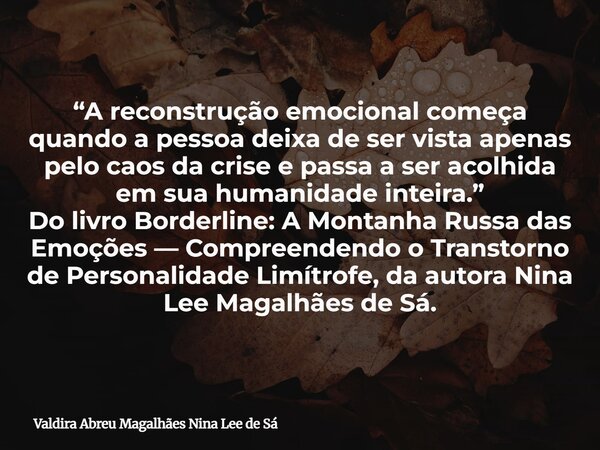 “A reconstrução emocional começa quando a pessoa deixa de ser vista apenas pelo caos da crise e passa a ser acolhida em sua humanidade inteira.” Do livro Border... Frase de Valdira Abreu Magalhães Nina Lee de Sá.