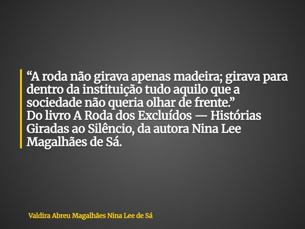 “A roda não girava apenas madeira; girava para dentro da instituição tudo aquilo que a sociedade não queria olhar de frente.” Do livro A Roda dos Excluídos — Hi... Frase de Valdira Abreu Magalhães Nina Lee de Sá.