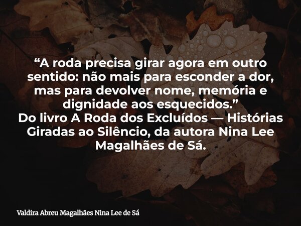 “A roda precisa girar agora em outro sentido: não mais para esconder a dor, mas para devolver nome, memória e dignidade aos esquecidos.” Do livro A Roda dos Exc... Frase de Valdira Abreu Magalhães Nina Lee de Sá.
