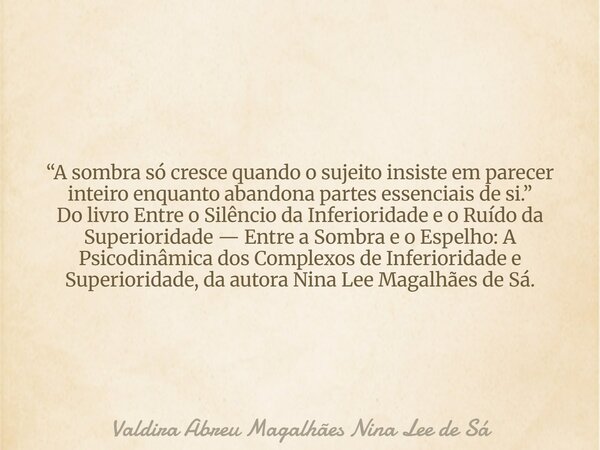 “A sombra só cresce quando o sujeito insiste em parecer inteiro enquanto abandona partes essenciais de si.” Do livro Entre o Silêncio da Inferioridade e o Ruído... Frase de Valdira Abreu Magalhães Nina Lee de Sá.