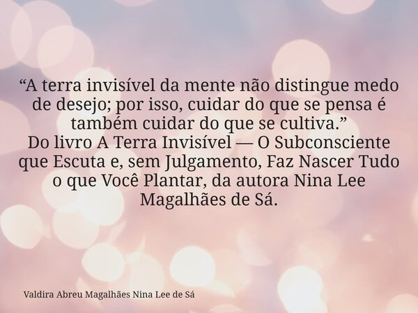 “A terra invisível da mente não distingue medo de desejo; por isso, cuidar do que se pensa é também cuidar do que se cultiva.” Do livro A Terra Invisível — O Su... Frase de Valdira Abreu Magalhães Nina Lee de Sá.