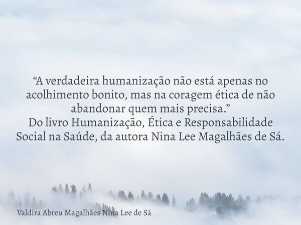 “A verdadeira humanização não está apenas no acolhimento bonito, mas na coragem ética de não abandonar quem mais precisa.” Do livro Humanização, Ética e Respons... Frase de Valdira Abreu Magalhães Nina Lee de Sá.