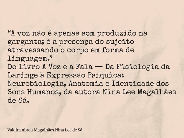 “A voz não é apenas som produzido na garganta; é a presença do sujeito atravessando o corpo em forma de linguagem.” Do livro A Voz e a Fala — Da Fisiologia da L... Frase de Valdira Abreu Magalhães Nina Lee de Sá.